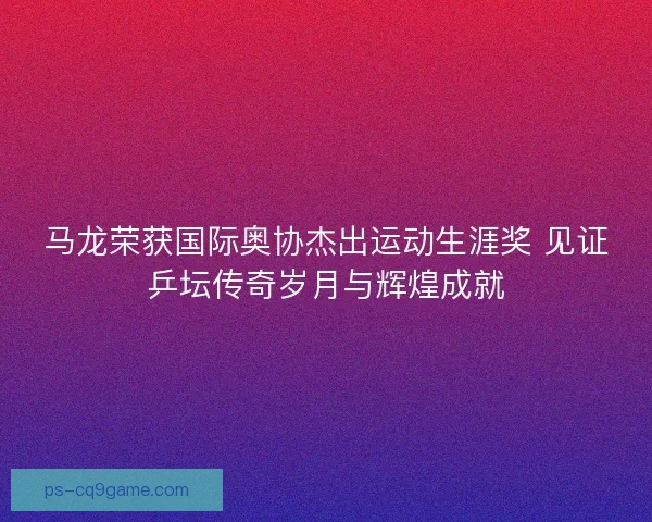 马龙荣获国际奥协杰出运动生涯奖 见证乒坛传奇岁月与辉煌成就
