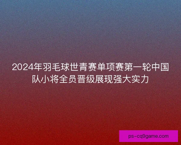 2024年羽毛球世青赛单项赛第一轮中国队小将全员晋级展现强大实力