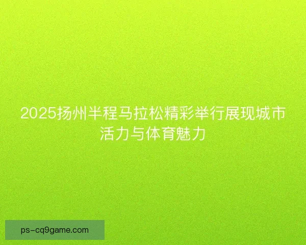 2025扬州半程马拉松精彩举行展现城市活力与体育魅力